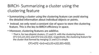 32
BIRCH- Summarizing a cluster using the
clustering feature
• Summarizing a cluster using the clustering feature can avoid storing
the detailed information about individual objects or points.
• Instead, we only need a constant size of space to store the clustering
feature. This is the key to BIRCH efficiency in space.
• Moreover, clustering features are additive.
―That is, for two disjoint clusters, C1 and C2, with the clustering features
CF1={n1,LS1,SS1} and CF2={n2,LS2,SS2}, respectively, the clustering feature for
the cluster that formed by merging C1 and C2 is simply
CF1+CF2 ={n1+n2,LS1+LS2,SS1+SS2}.
 