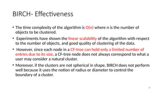 36
BIRCH- Effectiveness
• The time complexity of the algorithm is O(n) where n is the number of
objects to be clustered.
• Experiments have shown the linear scalability of the algorithm with respect
to the number of objects, and good quality of clustering of the data.
• However, since each node in a CF-tree can hold only a limited number of
entries due to its size, a CF-tree node does not always correspond to what a
user may consider a natural cluster.
• Moreover, if the clusters are not spherical in shape, BIRCH does not perform
well because it uses the notion of radius or diameter to control the
boundary of a cluster.
 