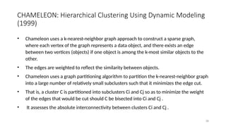CHAMELEON: Hierarchical Clustering Using Dynamic Modeling
(1999)
• Chameleon uses a k-nearest-neighbor graph approach to construct a sparse graph,
where each vertex of the graph represents a data object, and there exists an edge
between two vertices (objects) if one object is among the k-most similar objects to the
other.
• The edges are weighted to reflect the similarity between objects.
• Chameleon uses a graph partitioning algorithm to partition the k-nearest-neighbor graph
into a large number of relatively small subclusters such that it minimizes the edge cut.
• That is, a cluster C is partitioned into subclusters Ci and Cj so as to minimize the weight
of the edges that would be cut should C be bisected into Ci and Cj .
• It assesses the absolute interconnectivity between clusters Ci and Cj .
38
 