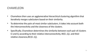 CHAMELEON
• Chameleon then uses an agglomerative hierarchical clustering algorithm that
iteratively merges subclusters based on their similarity.
• To determine the pairs of most similar subclusters, it takes into account both
the interconnectivity and the closeness of the clusters.
• Specifically, Chameleon determines the similarity between each pair of clusters
Ci and Cj according to their relative interconnectivity, RI(Ci ,Cj), and their
relative closeness,RC(Ci ,Cj).
39
 