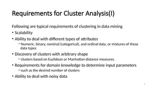 4
Requirements for Cluster Analysis(I)
Following are typical requirements of clustering in data mining
• Scalability
• Ability to deal with different types of attributes
―Numeric, binary, nominal (categorical), and ordinal data, or mixtures of these
data types
• Discovery of clusters with arbitrary shape
―clusters based on Euclidean or Manhattan distance measures.
• Requirements for domain knowledge to determine input parameters
―such as the desired number of clusters
• Ability to deal with noisy data
 