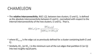 40
CHAMELEON
• The relative interconnectivity, RI(Ci ,Cj), between two clusters, Ci and Cj , is defined
as the absolute interconnectivity between Ci and Cj , normalized with respect to the
internal interconnectivity of the two clusters, Ci and Cj . That is,
• where EC{Ci ,Cj} is the edge cut as previously defined for a cluster containing both Ci and
Cj .
• Similarly, ECCi (or ECCj ) is the minimum sum of the cut edges that partition Ci (or Cj)
into two roughly equal parts.
 