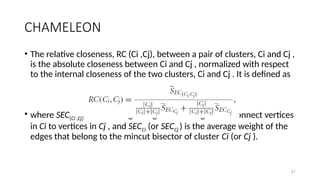 41
CHAMELEON
• The relative closeness, RC (Ci ,Cj), between a pair of clusters, Ci and Cj ,
is the absolute closeness between Ci and Cj , normalized with respect
to the internal closeness of the two clusters, Ci and Cj . It is defined as
• where SEC{Ci ,Cj} is the average weight of the edges that connect vertices
in Ci to vertices in Cj , and SECCi (or SECCj ) is the average weight of the
edges that belong to the mincut bisector of cluster Ci (or Cj ).
 
