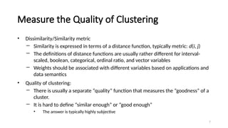 Measure the Quality of Clustering
• Dissimilarity/Similarity metric
― Similarity is expressed in terms of a distance function, typically metric: d(i, j)
― The definitions of distance functions are usually rather different for interval-
scaled, boolean, categorical, ordinal ratio, and vector variables
― Weights should be associated with different variables based on applications and
data semantics
• Quality of clustering:
― There is usually a separate “quality” function that measures the “goodness” of a
cluster.
― It is hard to define “similar enough” or “good enough”
• The answer is typically highly subjective
7
 
