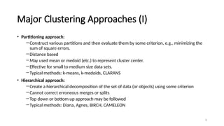 Major Clustering Approaches (I)
• Partitioning approach:
―Construct various partitions and then evaluate them by some criterion, e.g., minimizing the
sum of square errors.
―Distance based
―May used mean or medoid (etc.) to represent cluster center.
―Effective for small to medium size data sets.
―Typical methods: k-means, k-medoids, CLARANS
• Hierarchical approach:
―Create a hierarchical decomposition of the set of data (or objects) using some criterion
―Cannot correct erroneous merges or splits
―Top down or bottom up approach may be followed
―Typical methods: Diana, Agnes, BIRCH, CAMELEON
9
 