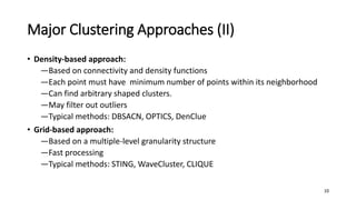 Major Clustering Approaches (II)
• Density-based approach:
―Based on connectivity and density functions
―Each point must have minimum number of points within its neighborhood
―Can find arbitrary shaped clusters.
―May filter out outliers
―Typical methods: DBSACN, OPTICS, DenClue
• Grid-based approach:
―Based on a multiple-level granularity structure
―Fast processing
―Typical methods: STING, WaveCluster, CLIQUE
10
 