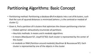Partitioning Algorithms: Basic Concept
• Partitioning method: Partitioning a database D of n objects into a set of k clusters, such
that the sum of squared distances is minimized (where ci is the centroid or medoid of
cluster Ci)
• Given k, find a partition of k clusters that optimizes the chosen partitioning criterion
―Global optimal: exhaustively enumerate all partitions
―Heuristic methods: k-means and k-medoids algorithms
―k-means (MacQueen’67, Lloyd’57/’82): Each cluster is represented by the center of
the cluster
―k-medoids or PAM (Partition around medoids) (Kaufman & Rousseeuw’87): Each
cluster is represented by one of the objects in the cluster
12
 