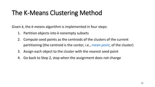 The K-Means Clustering Method
Given k, the k-means algorithm is implemented in four steps:
1. Partition objects into k nonempty subsets
2. Compute seed points as the centroids of the clusters of the current
partitioning (the centroid is the center, i.e., mean point, of the cluster)
3. Assign each object to the cluster with the nearest seed point
4. Go back to Step 2, stop when the assignment does not change
13
 