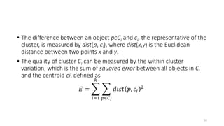 • The difference between an object pϵCi and ci, the representative of the
cluster, is measured by dist(p, ci), where dist(x,y) is the Euclidean
distance between two points x and y.
• The quality of cluster Ci can be measured by the within cluster
variation, which is the sum of squared error between all objects in Ci
and the centroid ci, defined as
𝐸 =
𝑖=1
𝑘
𝑝∈𝐶𝑖
𝑑𝑖𝑠𝑡 𝑝, 𝑐𝑖
2
16
 