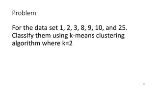 Problem
For the data set 1, 2, 3, 8, 9, 10, and 25.
Classify them using k-means clustering
algorithm where k=2
17
 