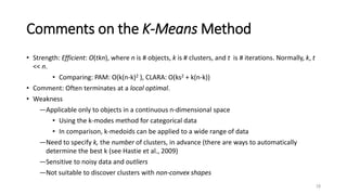 Comments on the K-Means Method
• Strength: Efficient: O(tkn), where n is # objects, k is # clusters, and t is # iterations. Normally, k, t
<< n.
• Comparing: PAM: O(k(n-k)2 ), CLARA: O(ks2 + k(n-k))
• Comment: Often terminates at a local optimal.
• Weakness
―Applicable only to objects in a continuous n-dimensional space
• Using the k-modes method for categorical data
• In comparison, k-medoids can be applied to a wide range of data
―Need to specify k, the number of clusters, in advance (there are ways to automatically
determine the best k (see Hastie et al., 2009)
―Sensitive to noisy data and outliers
―Not suitable to discover clusters with non-convex shapes
18
 