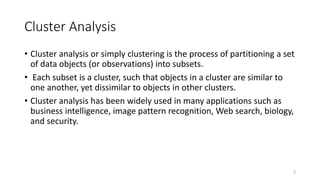 Cluster Analysis
• Cluster analysis or simply clustering is the process of partitioning a set
of data objects (or observations) into subsets.
• Each subset is a cluster, such that objects in a cluster are similar to
one another, yet dissimilar to objects in other clusters.
• Cluster analysis has been widely used in many applications such as
business intelligence, image pattern recognition, Web search, biology,
and security.
2
 