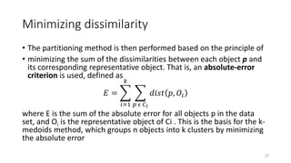 Minimizing dissimilarity
• The partitioning method is then performed based on the principle of
• minimizing the sum of the dissimilarities between each object p and
its corresponding representative object. That is, an absolute-error
criterion is used, defined as
𝐸 =
𝑖=1
𝑘
𝑝 ϵ 𝐶𝑖
𝑑𝑖𝑠𝑡 𝑝, 𝑂𝑖
where E is the sum of the absolute error for all objects p in the data
set, and Oi is the representative object of Ci . This is the basis for the k-
medoids method, which groups n objects into k clusters by minimizing
the absolute error
23
 