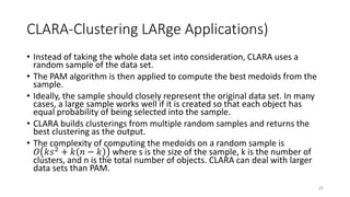 CLARA-Clustering LARge Applications)
• Instead of taking the whole data set into consideration, CLARA uses a
random sample of the data set.
• The PAM algorithm is then applied to compute the best medoids from the
sample.
• Ideally, the sample should closely represent the original data set. In many
cases, a large sample works well if it is created so that each object has
equal probability of being selected into the sample.
• CLARA builds clusterings from multiple random samples and returns the
best clustering as the output.
• The complexity of computing the medoids on a random sample is
𝑂 𝑘𝑠2
+ 𝑘 𝑛 − 𝑘 where s is the size of the sample, k is the number of
clusters, and n is the total number of objects. CLARA can deal with larger
data sets than PAM.
25
 
