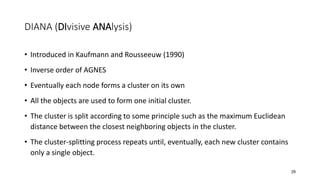 DIANA (DIvisive ANAlysis)
• Introduced in Kaufmann and Rousseeuw (1990)
• Inverse order of AGNES
• Eventually each node forms a cluster on its own
• All the objects are used to form one initial cluster.
• The cluster is split according to some principle such as the maximum Euclidean
distance between the closest neighboring objects in the cluster.
• The cluster-splitting process repeats until, eventually, each new cluster contains
only a single object.
29
 