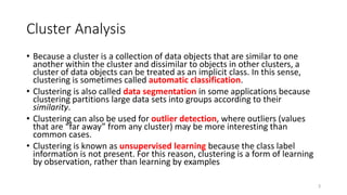 Cluster Analysis
• Because a cluster is a collection of data objects that are similar to one
another within the cluster and dissimilar to objects in other clusters, a
cluster of data objects can be treated as an implicit class. In this sense,
clustering is sometimes called automatic classification.
• Clustering is also called data segmentation in some applications because
clustering partitions large data sets into groups according to their
similarity.
• Clustering can also be used for outlier detection, where outliers (values
that are “far away” from any cluster) may be more interesting than
common cases.
• Clustering is known as unsupervised learning because the class label
information is not present. For this reason, clustering is a form of learning
by observation, rather than learning by examples
3
 