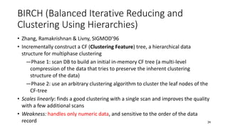 BIRCH (Balanced Iterative Reducing and
Clustering Using Hierarchies)
• Zhang, Ramakrishnan & Livny, SIGMOD’96
• Incrementally construct a CF (Clustering Feature) tree, a hierarchical data
structure for multiphase clustering
―Phase 1: scan DB to build an initial in-memory CF tree (a multi-level
compression of the data that tries to preserve the inherent clustering
structure of the data)
―Phase 2: use an arbitrary clustering algorithm to cluster the leaf nodes of the
CF-tree
• Scales linearly: finds a good clustering with a single scan and improves the quality
with a few additional scans
• Weakness: handles only numeric data, and sensitive to the order of the data
record 34
 