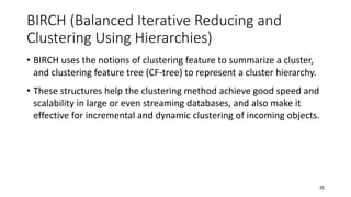 BIRCH (Balanced Iterative Reducing and
Clustering Using Hierarchies)
• BIRCH uses the notions of clustering feature to summarize a cluster,
and clustering feature tree (CF-tree) to represent a cluster hierarchy.
• These structures help the clustering method achieve good speed and
scalability in large or even streaming databases, and also make it
effective for incremental and dynamic clustering of incoming objects.
35
 