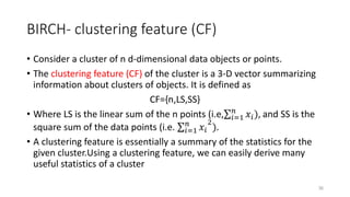 BIRCH- clustering feature (CF)
• Consider a cluster of n d-dimensional data objects or points.
• The clustering feature (CF) of the cluster is a 3-D vector summarizing
information about clusters of objects. It is defined as
CF={n,LS,SS}
• Where LS is the linear sum of the n points (i.e, 𝑖=1
𝑛
𝑥𝑖), and SS is the
square sum of the data points (i.e. 𝑖=1
𝑛
𝑥𝑖
2
).
• A clustering feature is essentially a summary of the statistics for the
given cluster.Using a clustering feature, we can easily derive many
useful statistics of a cluster
36
 