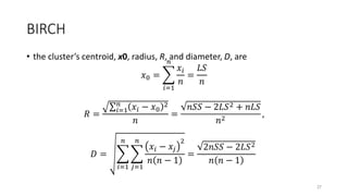 BIRCH
• the cluster’s centroid, x0, radius, R, and diameter, D, are
𝑥0 =
𝑖=1
𝑛
𝑥𝑖
𝑛
=
𝐿𝑆
𝑛
𝑅 = 𝑖=1
𝑛
𝑥𝑖 − 𝑥0
2
𝑛
=
𝑛𝑆𝑆 − 2𝐿𝑆2 + 𝑛𝐿𝑆
𝑛2
,
𝐷 =
𝑖=1
𝑛
𝑗=1
𝑛
𝑥𝑖 − 𝑥𝑗
2
𝑛 𝑛 − 1
=
2𝑛𝑆𝑆 − 2𝐿𝑆2
𝑛 𝑛 − 1
37
 