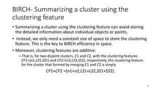 BIRCH- Summarizing a cluster using the
clustering feature
• Summarizing a cluster using the clustering feature can avoid storing
the detailed information about individual objects or points.
• Instead, we only need a constant size of space to store the clustering
feature. This is the key to BIRCH efficiency in space.
• Moreover, clustering features are additive.
―That is, for two disjoint clusters, C1 and C2, with the clustering features
CF1={n1,LS1,SS1} and CF2={n2,LS2,SS2}, respectively, the clustering feature
for the cluster that formed by merging C1 and C2 is simply
CF1+CF2 ={n1+n2,LS1+LS2,SS1+SS2}.
38
 