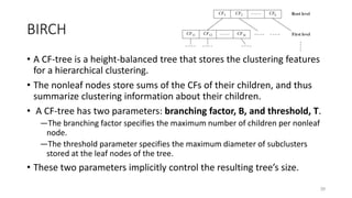 BIRCH
• A CF-tree is a height-balanced tree that stores the clustering features
for a hierarchical clustering.
• The nonleaf nodes store sums of the CFs of their children, and thus
summarize clustering information about their children.
• A CF-tree has two parameters: branching factor, B, and threshold, T.
―The branching factor specifies the maximum number of children per nonleaf
node.
―The threshold parameter specifies the maximum diameter of subclusters
stored at the leaf nodes of the tree.
• These two parameters implicitly control the resulting tree’s size.
39
 