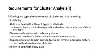 Requirements for Cluster Analysis(I)
Following are typical requirements of clustering in data mining
• Scalability
• Ability to deal with different types of attributes
―Numeric, binary, nominal (categorical), and ordinal data, or mixtures of these
data types
• Discovery of clusters with arbitrary shape
―clusters based on Euclidean or Manhattan distance measures.
• Requirements for domain knowledge to determine input parameters
―such as the desired number of clusters
• Ability to deal with noisy data
4
 