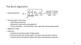 The Birch Algorithm
• Cluster Diameter
• For each point in the input
―Find closest leaf entry
―Add point to leaf entry and update CF
―If entry diameter > max_diameter, then split leaf, and possibly parents
• Algorithm is O(n)
• Concerns
―Sensitive to insertion order of data points
―Since we fix the size of leaf nodes, so clusters may not be so natural
―Clusters tend to be spherical given the radius and diameter measures
41
𝐷 =
𝑖=1
𝑛
𝑗=1
𝑛
𝑥𝑖 − 𝑥𝑗
2
𝑛 𝑛 − 1
=
2𝑛𝑆𝑆 − 2𝐿𝑆2
𝑛 𝑛 − 1
 