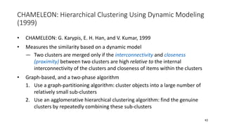 CHAMELEON: Hierarchical Clustering Using Dynamic Modeling
(1999)
• CHAMELEON: G. Karypis, E. H. Han, and V. Kumar, 1999
• Measures the similarity based on a dynamic model
― Two clusters are merged only if the interconnectivity and closeness
(proximity) between two clusters are high relative to the internal
interconnectivity of the clusters and closeness of items within the clusters
• Graph-based, and a two-phase algorithm
1. Use a graph-partitioning algorithm: cluster objects into a large number of
relatively small sub-clusters
2. Use an agglomerative hierarchical clustering algorithm: find the genuine
clusters by repeatedly combining these sub-clusters
43
 