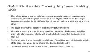 CHAMELEON: Hierarchical Clustering Using Dynamic Modeling
(1999)
• Chameleon uses a k-nearest-neighbor graph approach to construct a sparse graph,
where each vertex of the graph represents a data object, and there exists an edge
between two vertices (objects) if one object is among the k-most similar objects to the
other.
• The edges are weighted to reflect the similarity between objects.
• Chameleon uses a graph partitioning algorithm to partition the k-nearest-neighbor
graph into a large number of relatively small subclusters such that it minimizes the
edge cut.
• That is, a cluster C is partitioned into subclusters Ci and Cj so as to minimize the weight
of the edges that would be cut should C be bisected into Ci and Cj .
• It assesses the absolute interconnectivity between clusters Ci and Cj .
44
 