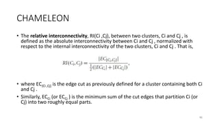 CHAMELEON
• The relative interconnectivity, RI(Ci ,Cj), between two clusters, Ci and Cj , is
defined as the absolute interconnectivity between Ci and Cj , normalized with
respect to the internal interconnectivity of the two clusters, Ci and Cj . That is,
• where EC{Ci ,Cj} is the edge cut as previously defined for a cluster containing both Ci
and Cj .
• Similarly, ECCi (or ECCj ) is the minimum sum of the cut edges that partition Ci (or
Cj) into two roughly equal parts.
46
 