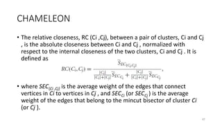 CHAMELEON
• The relative closeness, RC (Ci ,Cj), between a pair of clusters, Ci and Cj
, is the absolute closeness between Ci and Cj , normalized with
respect to the internal closeness of the two clusters, Ci and Cj . It is
defined as
• where SEC{Ci ,Cj} is the average weight of the edges that connect
vertices in Ci to vertices in Cj , and SECCi (or SECCj ) is the average
weight of the edges that belong to the mincut bisector of cluster Ci
(or Cj ).
47
 