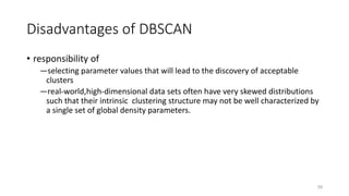 Disadvantages of DBSCAN
• responsibility of
―selecting parameter values that will lead to the discovery of acceptable
clusters
―real-world,high-dimensional data sets often have very skewed distributions
such that their intrinsic clustering structure may not be well characterized by
a single set of global density parameters.
59
 