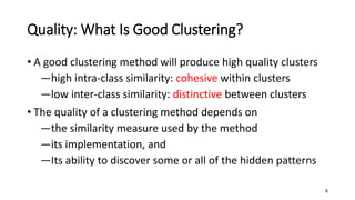 Quality: What Is Good Clustering?
• A good clustering method will produce high quality clusters
―high intra-class similarity: cohesive within clusters
―low inter-class similarity: distinctive between clusters
• The quality of a clustering method depends on
―the similarity measure used by the method
―its implementation, and
―Its ability to discover some or all of the hidden patterns
6
 