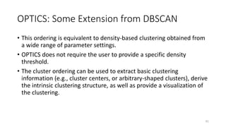 OPTICS: Some Extension from DBSCAN
• This ordering is equivalent to density-based clustering obtained from
a wide range of parameter settings.
• OPTICS does not require the user to provide a specific density
threshold.
• The cluster ordering can be used to extract basic clustering
information (e.g., cluster centers, or arbitrary-shaped clusters), derive
the intrinsic clustering structure, as well as provide a visualization of
the clustering.
61
 