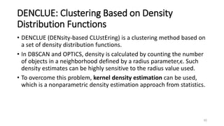 DENCLUE: Clustering Based on Density
Distribution Functions
• DENCLUE (DENsity-based CLUstEring) is a clustering method based on
a set of density distribution functions.
• In DBSCAN and OPTICS, density is calculated by counting the number
of objects in a neighborhood defined by a radius parameter,ϵ. Such
density estimates can be highly sensitive to the radius value used.
• To overcome this problem, kernel density estimation can be used,
which is a nonparametric density estimation approach from statistics.
65
 