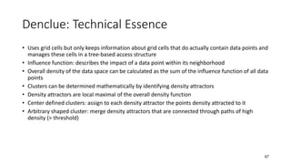 Denclue: Technical Essence
• Uses grid cells but only keeps information about grid cells that do actually contain data points and
manages these cells in a tree-based access structure
• Influence function: describes the impact of a data point within its neighborhood
• Overall density of the data space can be calculated as the sum of the influence function of all data
points
• Clusters can be determined mathematically by identifying density attractors
• Density attractors are local maximal of the overall density function
• Center defined clusters: assign to each density attractor the points density attracted to it
• Arbitrary shaped cluster: merge density attractors that are connected through paths of high
density (> threshold)
67
 