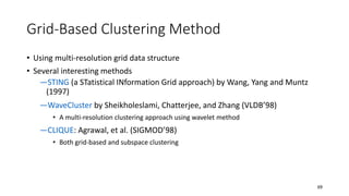 Grid-Based Clustering Method
• Using multi-resolution grid data structure
• Several interesting methods
―STING (a STatistical INformation Grid approach) by Wang, Yang and Muntz
(1997)
―WaveCluster by Sheikholeslami, Chatterjee, and Zhang (VLDB’98)
• A multi-resolution clustering approach using wavelet method
―CLIQUE: Agrawal, et al. (SIGMOD’98)
• Both grid-based and subspace clustering
69
 
