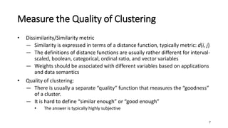 Measure the Quality of Clustering
• Dissimilarity/Similarity metric
― Similarity is expressed in terms of a distance function, typically metric: d(i, j)
― The definitions of distance functions are usually rather different for interval-
scaled, boolean, categorical, ordinal ratio, and vector variables
― Weights should be associated with different variables based on applications
and data semantics
• Quality of clustering:
― There is usually a separate “quality” function that measures the “goodness”
of a cluster.
― It is hard to define “similar enough” or “good enough”
• The answer is typically highly subjective
7
 