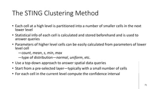 The STING Clustering Method
• Each cell at a high level is partitioned into a number of smaller cells in the next
lower level
• Statistical info of each cell is calculated and stored beforehand and is used to
answer queries
• Parameters of higher level cells can be easily calculated from parameters of lower
level cell
―count, mean, s, min, max
―type of distribution—normal, uniform, etc.
• Use a top-down approach to answer spatial data queries
• Start from a pre-selected layer—typically with a small number of cells
• For each cell in the current level compute the confidence interval
71
 