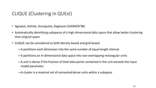 73
CLIQUE (Clustering In QUEst)
• Agrawal, Gehrke, Gunopulos, Raghavan (SIGMOD’98)
• Automatically identifying subspaces of a high dimensional data space that allow better clustering
than original space
• CLIQUE can be considered as both density-based and grid-based
―It partitions each dimension into the same number of equal length interval
―It partitions an m-dimensional data space into non-overlapping rectangular units
―A unit is dense if the fraction of total data points contained in the unit exceeds the input
model parameter
―A cluster is a maximal set of connected dense units within a subspace
 