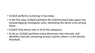 • CLIQUE performs clustering in two steps.
• In the first step, CLIQUE partitions the d-dimensional data space into
nonoverlapping rectangular units, identifying the dense units among
these.
• CLIQUE finds dense cells in all of the subspaces.
• To do so, CLIQUE partitions every dimension into intervals, and
identifies intervals containing at least l points, where l is the density
threshold.
75
 
