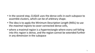 • In the second step, CLIQUE uses the dense cells in each subspace to
assemble clusters, which can be of arbitrary shape.
• The idea is to apply the Minimum Description Length (MDL) to use
the maximal regions to cover connected dense cells,
• where a maximal region is a hyperrectangle where every cell falling
into this region is dense, and the region cannot be extended further
in any dimension in the subspace
76
 