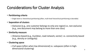 Considerations for Cluster Analysis
• Partitioning criteria
―Single level vs. hierarchical partitioning (often, multi-level hierarchical partitioning is desirable)
• Separation of clusters
―Exclusive (e.g., one customer belongs to only one region) vs. non-exclusive
(e.g., one document may belong to more than one class)
• Similarity measure
―Distance-based (e.g., Euclidian, road network, vector) vs. connectivity-based
(e.g., density or contiguity)
• Clustering space
―Full space (often when low dimensional) vs. subspaces (often in high-
dimensional clustering) 8
 
