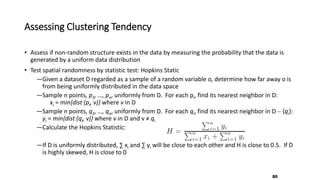 Assessing Clustering Tendency
• Assess if non-random structure exists in the data by measuring the probability that the data is
generated by a uniform data distribution
• Test spatial randomness by statistic test: Hopkins Static
―Given a dataset D regarded as a sample of a random variable o, determine how far away o is
from being uniformly distributed in the data space
―Sample n points, p1, …, pn, uniformly from D. For each pi, find its nearest neighbor in D:
xi = min{dist (pi, v)} where v in D
―Sample n points, q1, …, qn, uniformly from D. For each qi, find its nearest neighbor in D – {qi}:
yi = min{dist (qi, v)} where v in D and v ≠ qi
―Calculate the Hopkins Statistic:
―If D is uniformly distributed, ∑ xi and ∑ yi will be close to each other and H is close to 0.5. If D
is highly skewed, H is close to 0
80
 