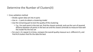 Determine the Number of Clusters(II)
• Cross validation method
―Divide a given data set into m parts
―Use m – 1 parts to obtain a clustering model
―Use the remaining part to test the quality of the clustering
• E.g., For each point in the test set, find the closest centroid, and use the sum of squared
distance between all points in the test set and the closest centroids to measure how well
the model fits the test set
―For any k > 0, repeat it m times, compare the overall quality measure w.r.t. different k’s, and
find # of clusters that fits the data the best
82
 