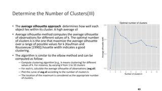Determine the Number of Clusters(III)
• The average silhouette approach determines how well each
object lies within its cluster. A high average sil
• Average silhouette method computes the average silhouette
of observations for different values of k. The optimal number
of clusters k is the one that maximize the average silhouette
over a range of possible values for k (Kaufman and
Rousseeuw [1990]).houette width indicates a good
clustering.
• The algorithm is similar to the elbow method and can be
computed as follow:
― Compute clustering algorithm (e.g., k-means clustering) for different
values of k. For instance, by varying k from 1 to 10 clusters
― For each k, calculate the average silhouette of observations (avg.sil)
― Plot the curve of avg.sil according to the number of clusters k.
― The location of the maximum is considered as the appropriate number
of clusters.
83
 