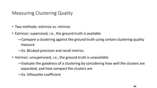 Measuring Clustering Quality
• Two methods: extrinsic vs. intrinsic
• Extrinsic: supervised, i.e., the ground truth is available
―Compare a clustering against the ground truth using certain clustering quality
measure
―Ex. BCubed precision and recall metrics
• Intrinsic: unsupervised, i.e., the ground truth is unavailable
―Evaluate the goodness of a clustering by considering how well the clusters are
separated, and how compact the clusters are
―Ex. Silhouette coefficient
84
 