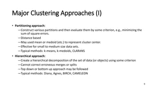Major Clustering Approaches (I)
• Partitioning approach:
―Construct various partitions and then evaluate them by some criterion, e.g., minimizing the
sum of square errors.
―Distance based
―May used mean or medoid (etc.) to represent cluster center.
―Effective for small to medium size data sets.
―Typical methods: k-means, k-medoids, CLARANS
• Hierarchical approach:
―Create a hierarchical decomposition of the set of data (or objects) using some criterion
―Cannot correct erroneous merges or splits
―Top down or bottom up approach may be followed
―Typical methods: Diana, Agnes, BIRCH, CAMELEON
9
 