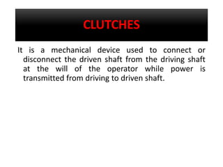 CLUTCHES
It is a mechanical device used to connect or
disconnect the driven shaft from the driving shaft
at the will of the operator while power is
transmitted from driving to driven shaft.
 